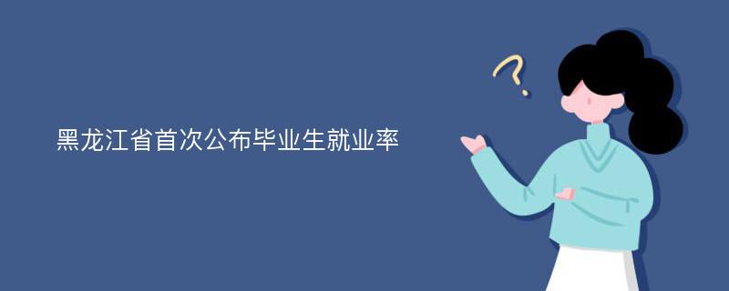 黑龙江省首次公布毕业生就业率