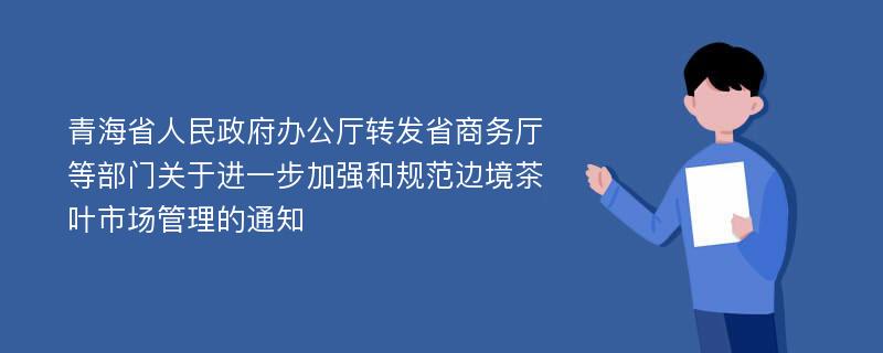 青海省人民政府办公厅转发省商务厅等部门关于进一步加强和规范边境茶叶市场管理的通知
